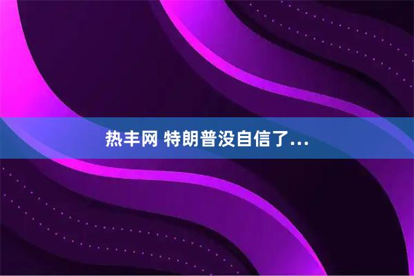 热丰网 特朗普没自信了…