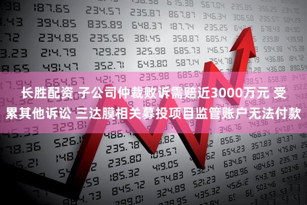 长胜配资 子公司仲裁败诉需赔近3000万元 受累其他诉讼 三达膜相关募投项目监管账户无法付款