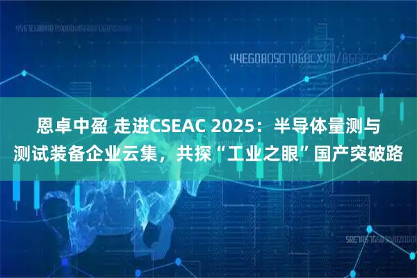 恩卓中盈 走进CSEAC 2025：半导体量测与测试装备企业云集，共探“工业之眼”国产突破路