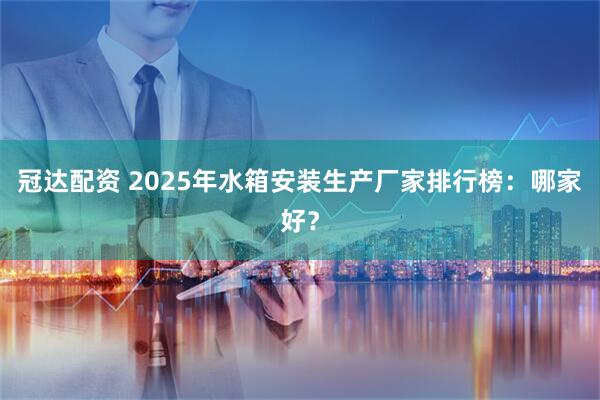 冠达配资 2025年水箱安装生产厂家排行榜：哪家好？