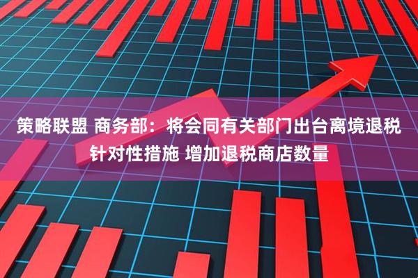 策略联盟 商务部：将会同有关部门出台离境退税针对性措施 增加退税商店数量