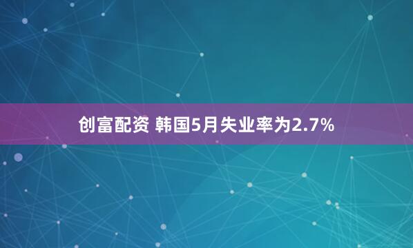 创富配资 韩国5月失业率为2.7%