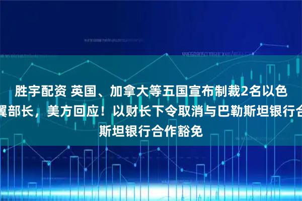 胜宇配资 英国、加拿大等五国宣布制裁2名以色列极右翼部长，美方回应！以财长下令取消与巴勒斯坦银行合作豁免