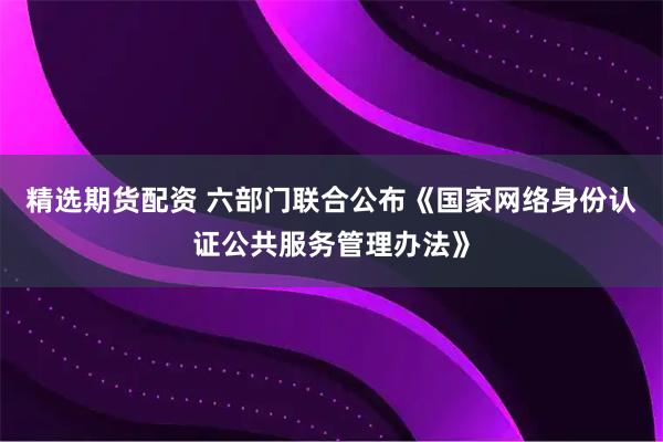 精选期货配资 六部门联合公布《国家网络身份认证公共服务管理办法》