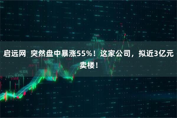 启远网  突然盘中暴涨55%！这家公司，拟近3亿元卖楼！