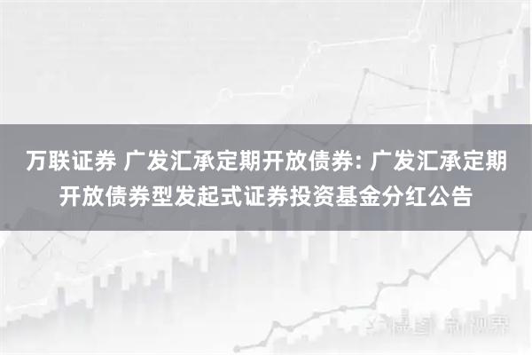 万联证券 广发汇承定期开放债券: 广发汇承定期开放债券型发起式证券投资基金分红公告