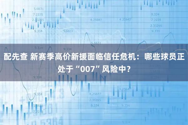 配先查 新赛季高价新援面临信任危机：哪些球员正处于“007”风险中？
