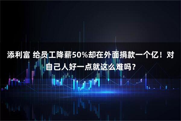 添利富 给员工降薪50%却在外面捐款一个亿！对自己人好一点就这么难吗？