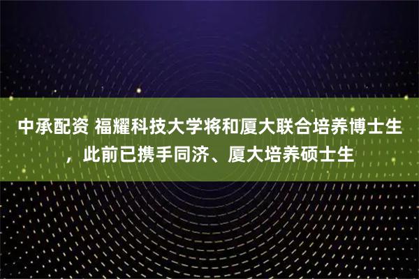 中承配资 福耀科技大学将和厦大联合培养博士生，此前已携手同济、厦大培养硕士生