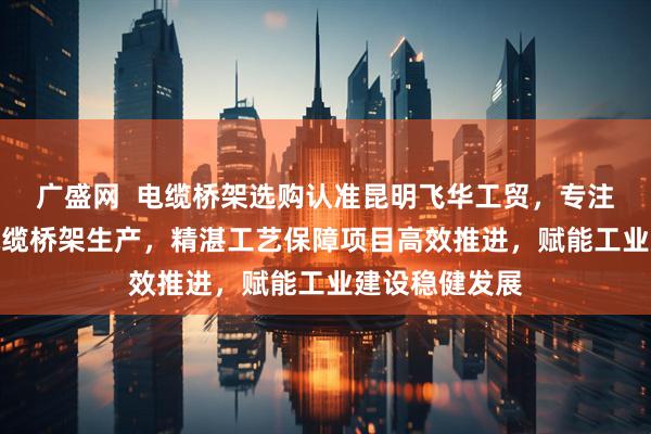 广盛网  电缆桥架选购认准昆明飞华工贸，专注模压/梯式/电缆桥架生产，精湛工艺保障项目高效推进，赋能工业建设稳健发展