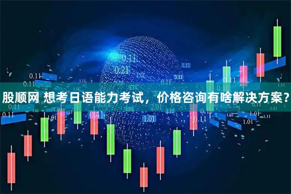 股顺网 想考日语能力考试，价格咨询有啥解决方案？