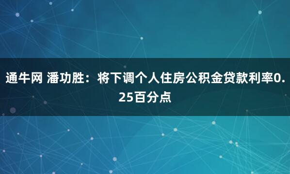 通牛网 潘功胜：将下调个人住房公积金贷款利率0.25百分点