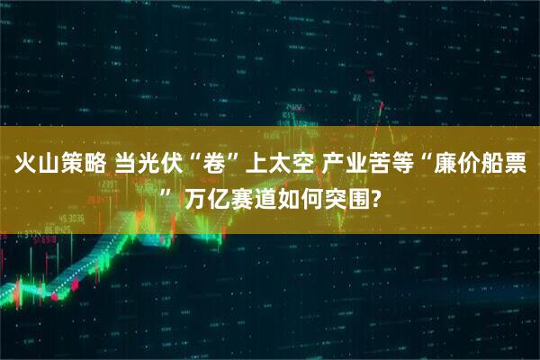 火山策略 当光伏“卷”上太空 产业苦等“廉价船票” 万亿赛道如何突围?