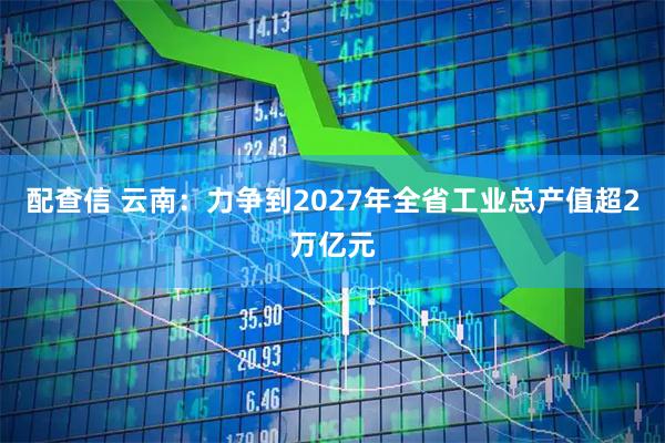 配查信 云南：力争到2027年全省工业总产值超2万亿元