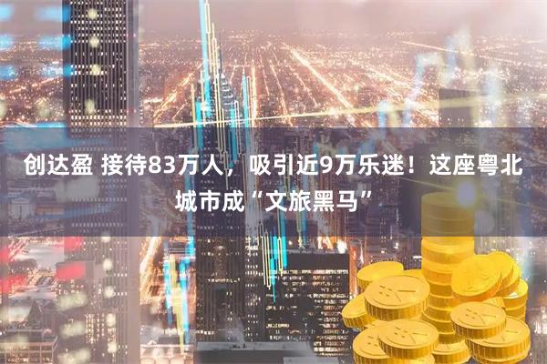 创达盈 接待83万人，吸引近9万乐迷！这座粤北城市成“文旅黑马”