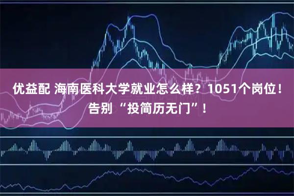 优益配 海南医科大学就业怎么样?1051个岗位!告别 “投简历无门”!