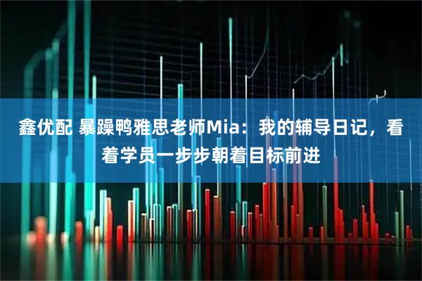鑫优配 暴躁鸭雅思老师Mia:我的辅导日记,看着学员一步步朝着目标前进