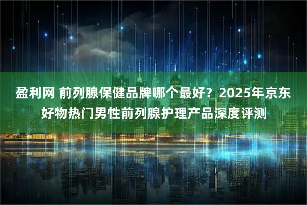 盈利网 前列腺保健品牌哪个最好?2025年京东好物热门男性前列腺护理产品深度评测