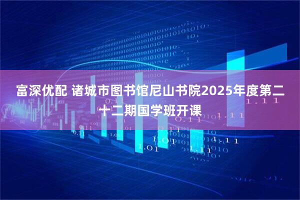 富深优配 诸城市图书馆尼山书院2025年度第二十二期国学班开课