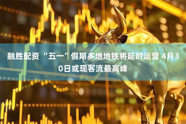 融胜配资 “五一”假期多地地铁将延时运营 4月30日或现客流最高峰