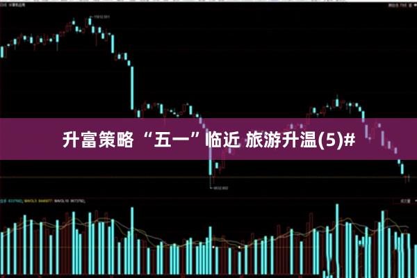 升富策略 “五一”临近 旅游升温(5)#