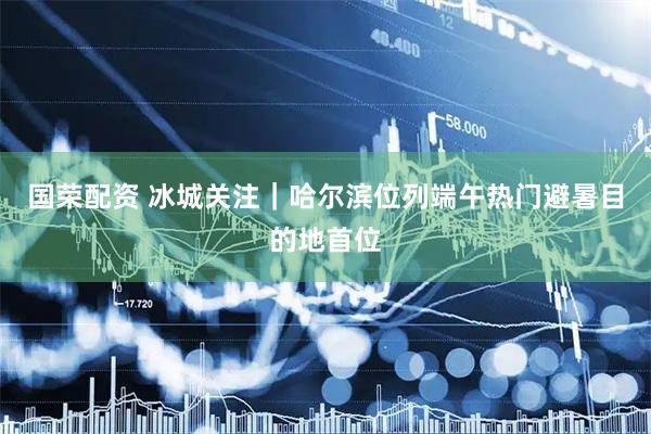 国荣配资 冰城关注|哈尔滨位列端午热门避暑目的地首位