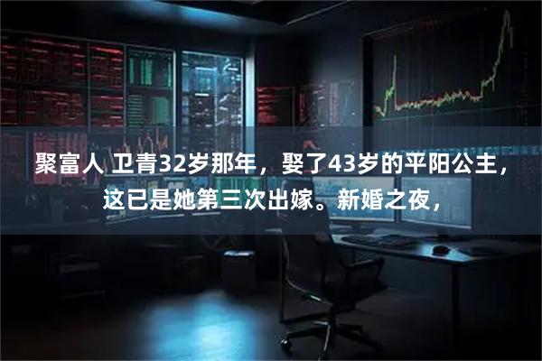聚富人 卫青32岁那年，娶了43岁的平阳公主，这已是她第三次出嫁。新婚之夜，