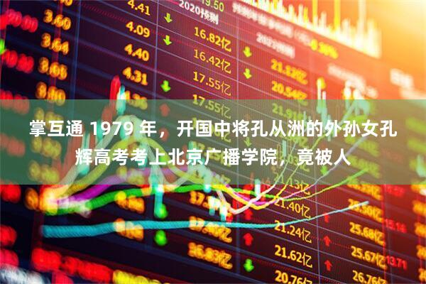 掌互通 1979 年，开国中将孔从洲的外孙女孔辉高考考上北京广播学院，竟被人