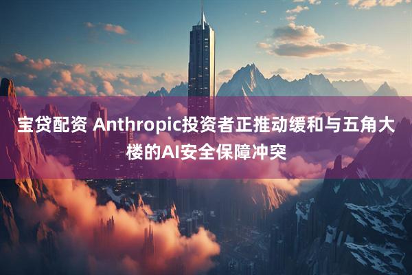 宝贷配资 Anthropic投资者正推动缓和与五角大楼的AI安全保障冲突