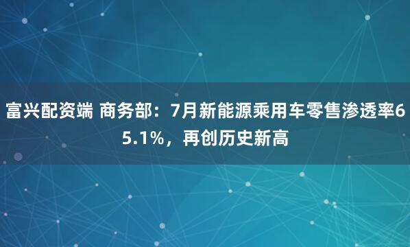 富兴配资端 商务部：7月新能源乘用车零售渗透率65.1%，再创历史新高